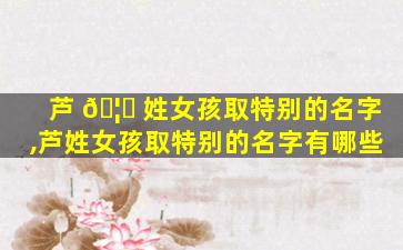 芦 🦉 姓女孩取特别的名字,芦姓女孩取特别的名字有哪些